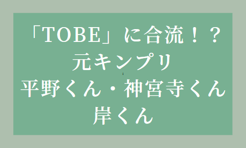 「TOBE」7月7日の発表は元キンプリ平野君・神宮寺君の合流！岸くんの今後は？