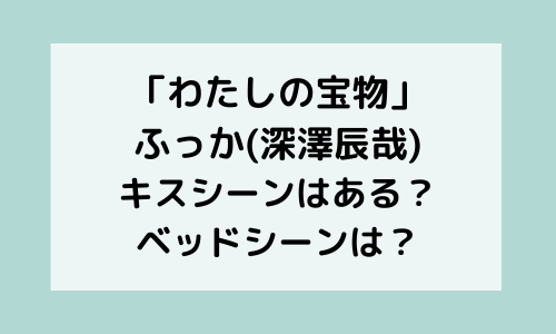 「わたしの宝物」ふっか(深澤辰哉)キスシーンはある？ベッドシーンもあるか調査！