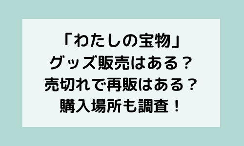 「わたしの宝物」グッズ販売ある？いつから？売り切れで再販は？