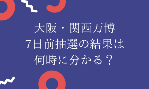【大阪・関西万博】7日前抽選結果は何時に分かる？確認方法は？落選メールも来る？